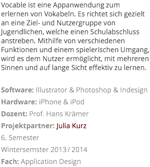 Vocable ist eine Appanwendung zum erlernen von Vokabeln. Es richtet sich gezielt an eine Ziel- und Nutzergruppe von Jugendlichen, welche einen Schulabschluss anstreben. Mithilfe von verschiedenen Funktionen und einem spielerischen Umgang, wird es dem Nutzer ermöglicht, mit mehreren Sinnen und auf lange Sicht effektiv zu lernen. Software: Illustrator & Photoshop & Indesign Hardware: iPhone & iPod Dozent: Prof. Hans Krämer Projektpartner: Julia Kurz 6. Semester Wintersemster 2013/2014 Fach: Application Design